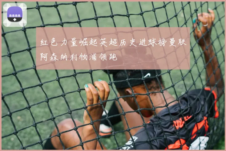 红色力量崛起英超历史进球榜曼联阿森纳利物浦领跑