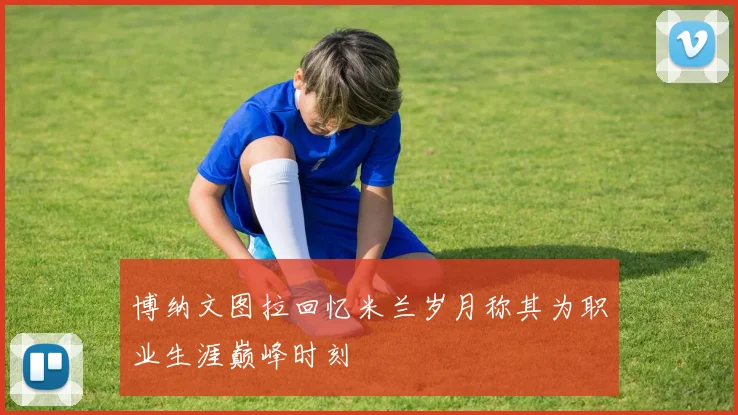 博纳文图拉回忆米兰岁月称其为职业生涯巅峰时刻