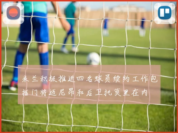米兰积极推进四名球员续约工作包括门将迈尼昂和后卫托莫里在内