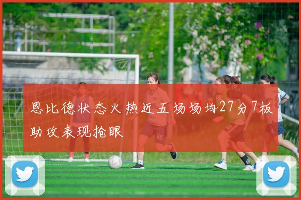 恩比德状态火热近五场场均27分7板助攻表现抢眼