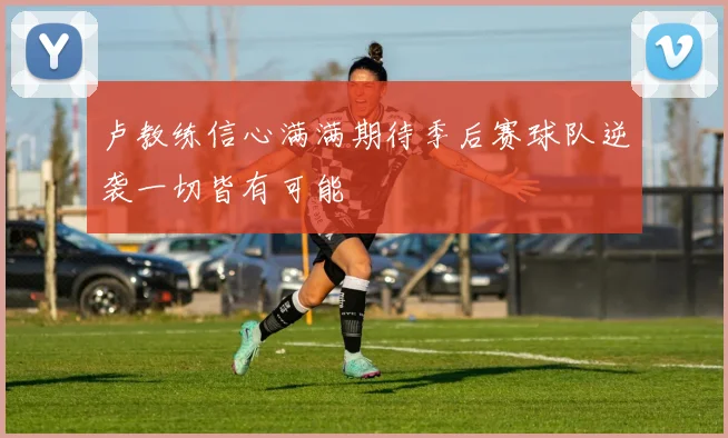 卢教练信心满满期待季后赛球队逆袭一切皆有可能