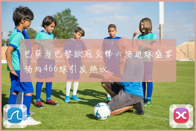巴萨与巴黎欧冠交锋六场进球盛宴场均466球引发热议