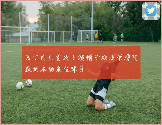 马丁内利首次上演帽子戏法荣膺阿森纳本场最佳球员