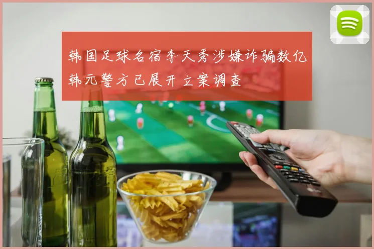 韩国足球名宿李天秀涉嫌诈骗数亿韩元警方已展开立案调查
