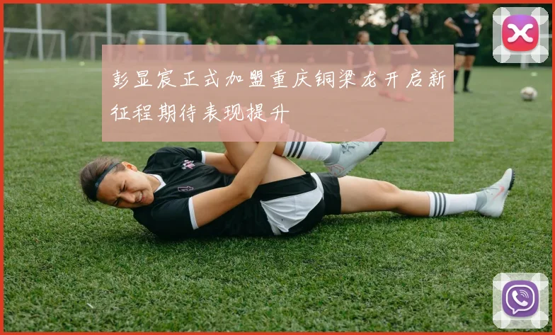 彭显宸正式加盟重庆铜梁龙开启新征程期待表现提升