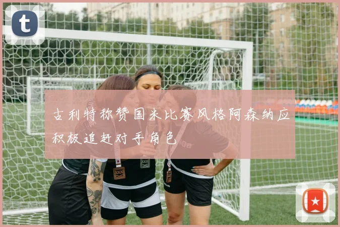 古利特称赞国米比赛风格阿森纳应积极追赶对手角色