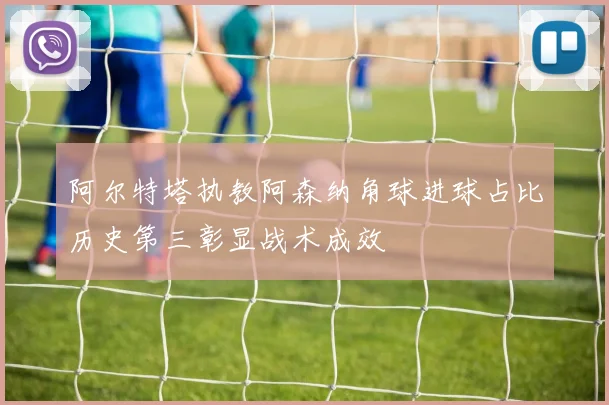 阿尔特塔执教阿森纳角球进球占比历史第三彰显战术成效