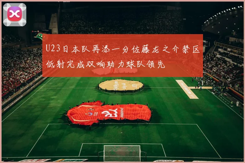 U23日本队再添一分佐藤龙之介禁区低射完成双响助力球队领先