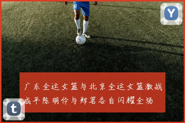 广东全运女篮与北京全运女篮激战成平陈明伶与郑茗各自闪耀全场