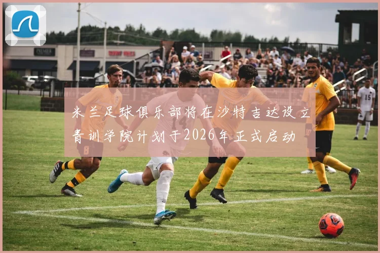 米兰足球俱乐部将在沙特吉达设立青训学院计划于2026年正式启动