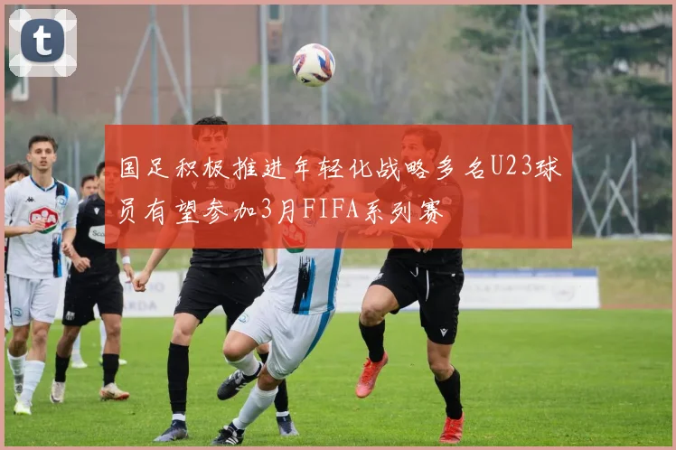 国足积极推进年轻化战略多名U23球员有望参加3月FIFA系列赛