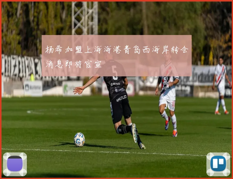 杨希加盟上海海港青岛西海岸转会消息即将官宣