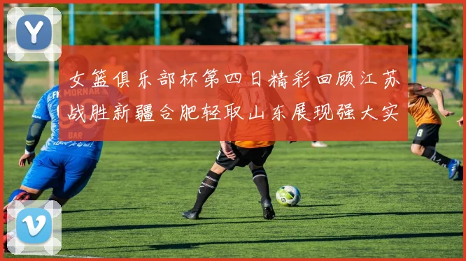 女篮俱乐部杯第四日精彩回顾江苏战胜新疆合肥轻取山东展现强大实力