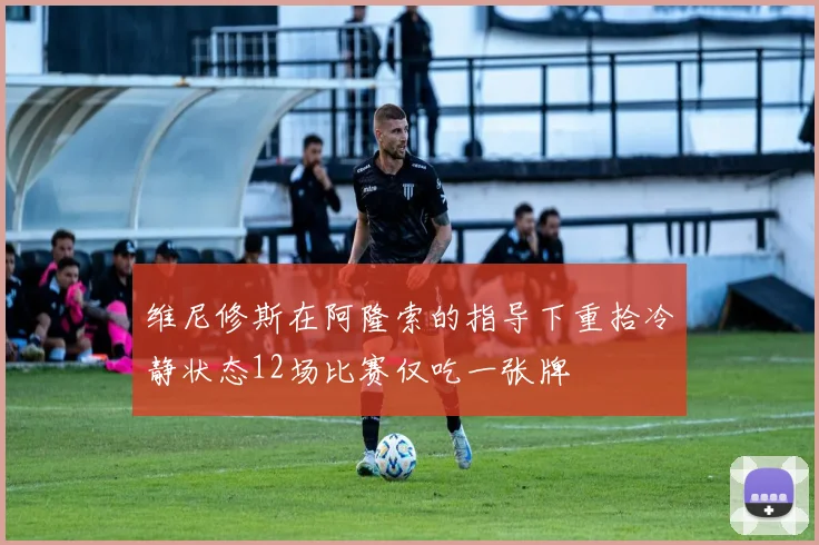 维尼修斯在阿隆索的指导下重拾冷静状态12场比赛仅吃一张牌