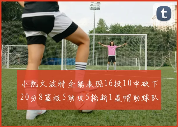 小凯文波特全能表现16投10中砍下20分8篮板5助攻5抢断1盖帽助球队绝杀对手