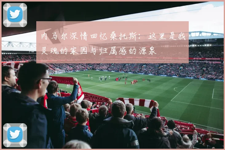 内马尔深情回忆桑托斯：这里是我灵魂的家园与归属感的源泉