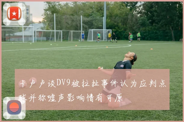卡卢卢谈DV9被拉扯事件认为应判点球并称嘘声影响情有可原