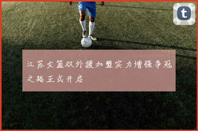 江苏女篮双外援加盟实力增强争冠之路正式开启
