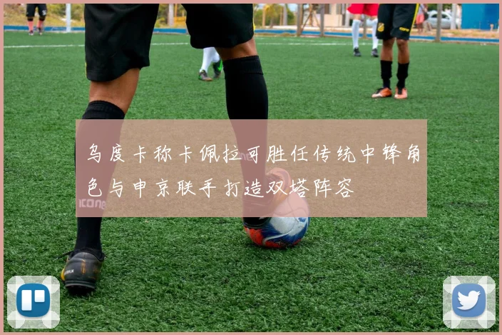乌度卡称卡佩拉可胜任传统中锋角色与申京联手打造双塔阵容