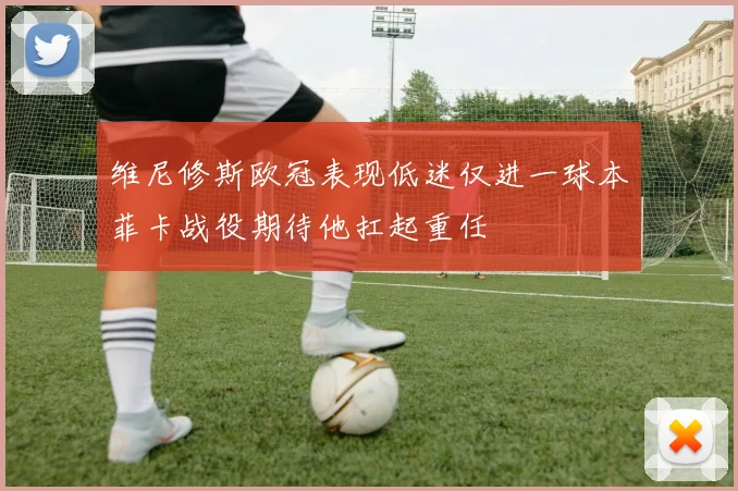 维尼修斯欧冠表现低迷仅进一球本菲卡战役期待他扛起重任