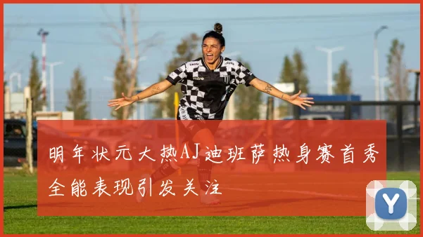 明年状元大热AJ迪班萨热身赛首秀全能表现引发关注