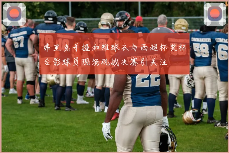 弗里克手握加维球衣与西超杯奖杯合影球员现场观战决赛引关注